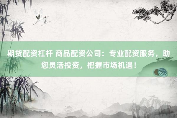 期货配资杠杆 商品配资公司：专业配资服务，助您灵活投资，把握市场机遇！
