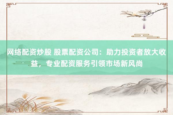 网络配资炒股 股票配资公司：助力投资者放大收益，专业配资服务引领市场新风尚