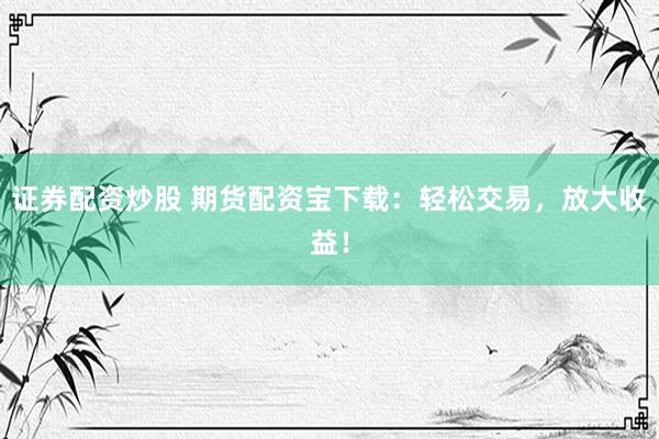 证券配资炒股 期货配资宝下载：轻松交易，放大收益！