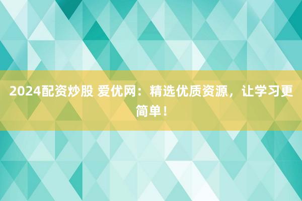 2024配资炒股 爱优网：精选优质资源，让学习更简单！