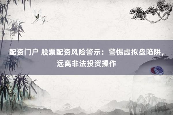 配资门户 股票配资风险警示：警惕虚拟盘陷阱，远离非法投资操作
