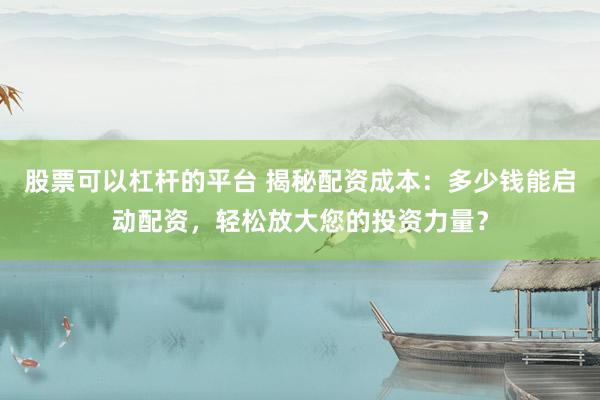股票可以杠杆的平台 揭秘配资成本：多少钱能启动配资，轻松放大您的投资力量？