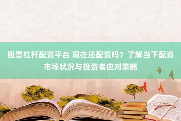 股票杠杆配资平台 现在还配资吗？了解当下配资市场状况与投资者应对策略