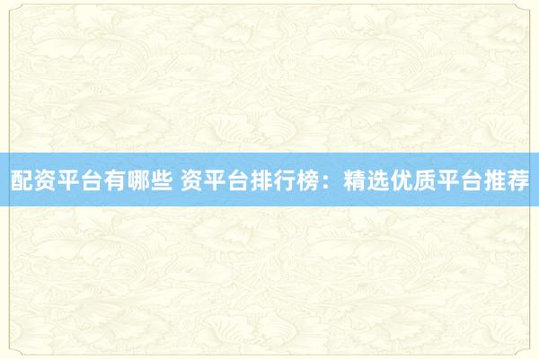 配资平台有哪些 资平台排行榜：精选优质平台推荐