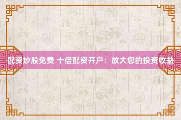 配资炒股免费 十倍配资开户：放大您的投资收益