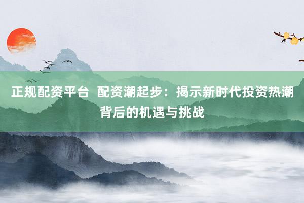 正规配资平台 配资潮起步:揭示新时代投资热潮背后的机遇与挑战