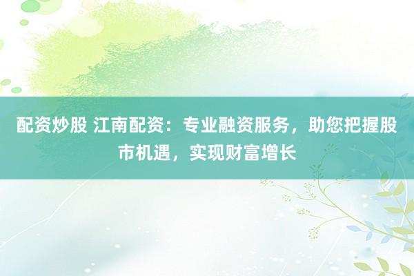 配资炒股 江南配资：专业融资服务，助您把握股市机遇，实现财富增长