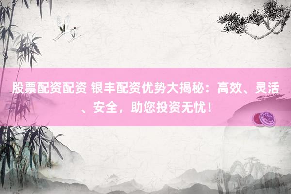 股票配资配资 银丰配资优势大揭秘：高效、灵活、安全，助您投资无忧！