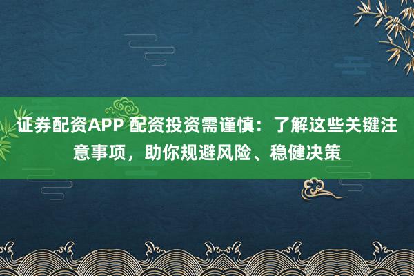 证券配资APP 配资投资需谨慎：了解这些关键注意事项，助你规避风险、稳健决策