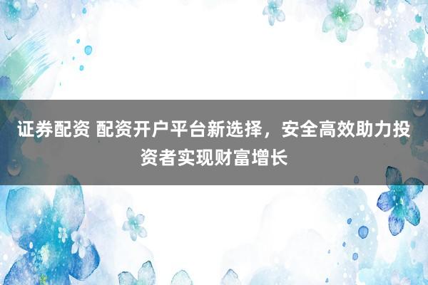 证券配资 配资开户平台新选择，安全高效助力投资者实现财富增长