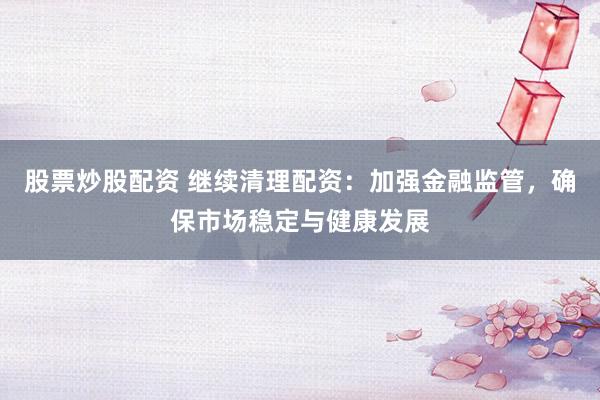 股票炒股配资 继续清理配资：加强金融监管，确保市场稳定与健康发展