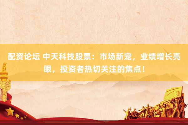 配资论坛 中天科技股票：市场新宠，业绩增长亮眼，投资者热切关注的焦点！