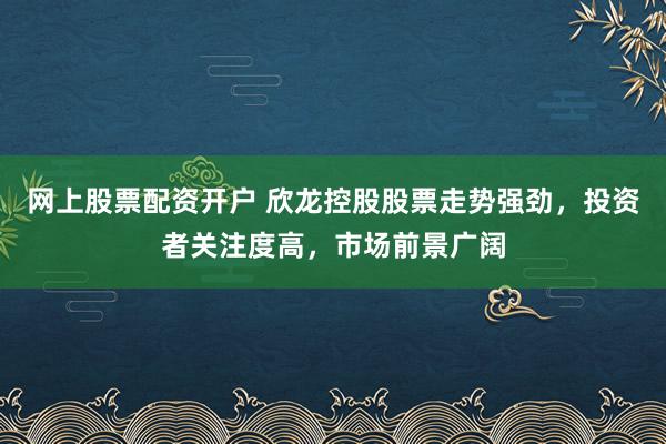 网上股票配资开户 欣龙控股股票走势强劲，投资者关注度高，市场前景广阔