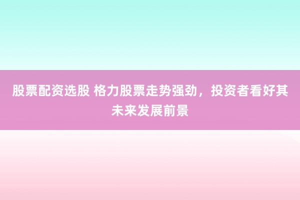 股票配资选股 格力股票走势强劲，投资者看好其未来发展前景