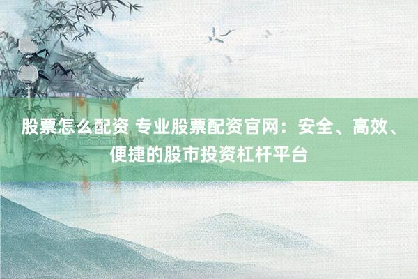 股票怎么配资 专业股票配资官网：安全、高效、便捷的股市投资杠杆平台