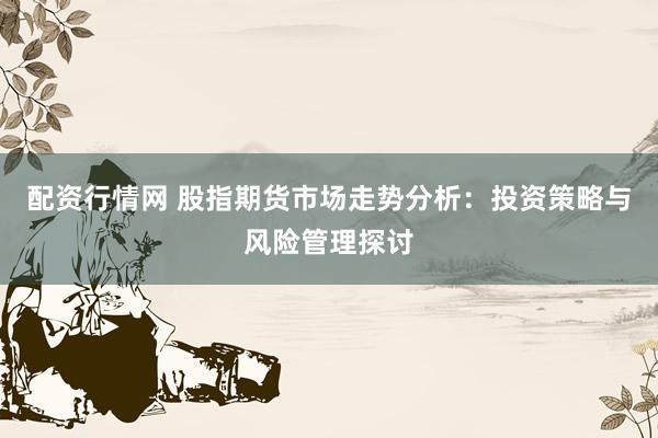 配资行情网 股指期货市场走势分析：投资策略与风险管理探讨