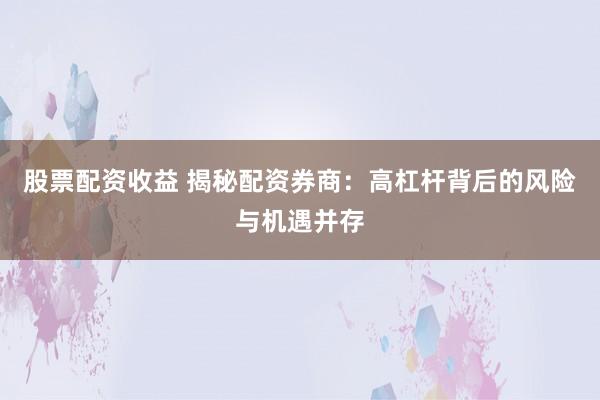 股票配资收益 揭秘配资券商：高杠杆背后的风险与机遇并存