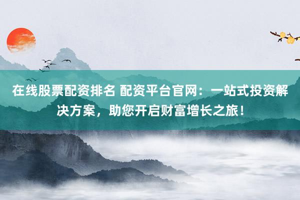 在线股票配资排名 配资平台官网：一站式投资解决方案，助您开启财富增长之旅！