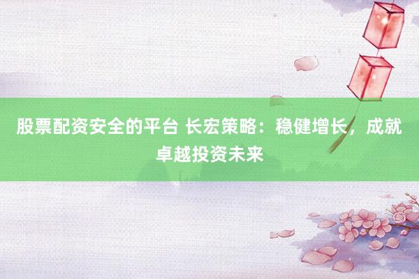 股票配资安全的平台 长宏策略：稳健增长，成就卓越投资未来