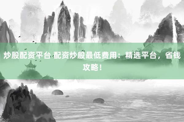 炒股配资平台 配资炒股最低费用：精选平台，省钱攻略！