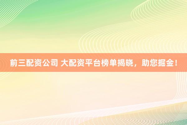 前三配资公司 大配资平台榜单揭晓，助您掘金！