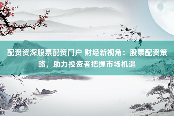 配资资深股票配资门户 财经新视角：股票配资策略，助力投资者把握市场机遇