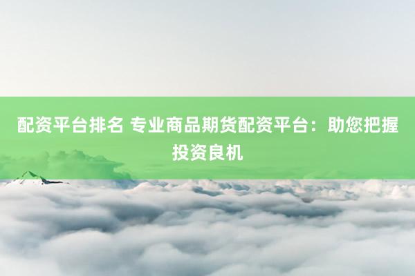 配资平台排名 专业商品期货配资平台：助您把握投资良机