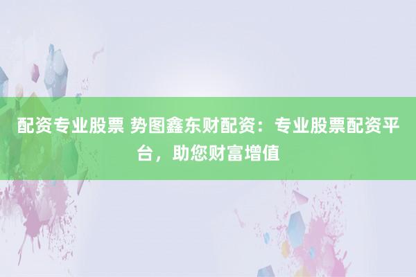 配资专业股票 势图鑫东财配资：专业股票配资平台，助您财富增值
