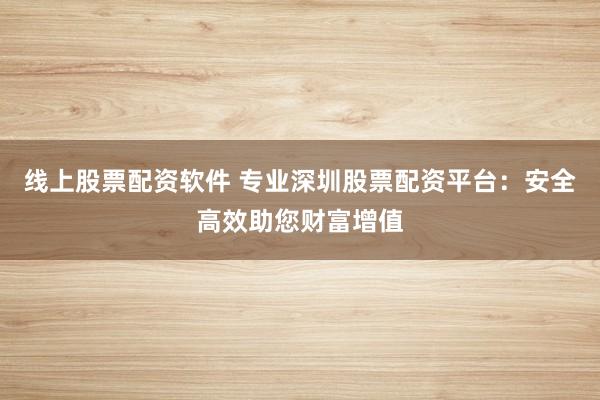 线上股票配资软件 专业深圳股票配资平台：安全高效助您财富增值
